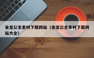 湛江金龙公主素材下载网站（金龙公主素材下载网站大全）